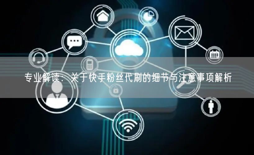 专业解读:关于快手粉丝代刷的细节与注意事项解析