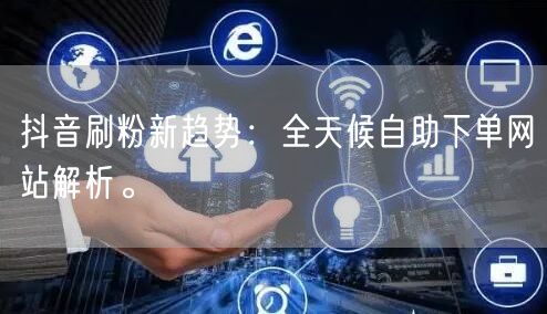 抖音刷粉新趋势:全天候自助下单网站解析。