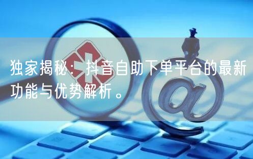 独家揭秘:抖音自助下单平台的最新功能与优势解析。