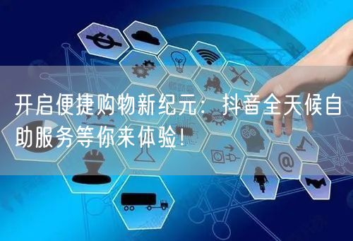 开启便捷购物新纪元:抖音全天候自助服务等你来体验!