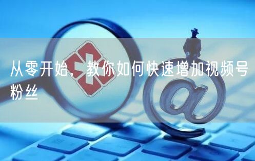 从零开始，教你如何快速增加视频号粉丝
